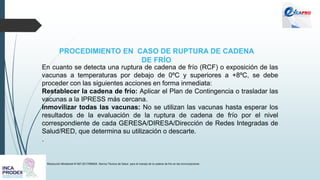 PROCEDIMIENTO EN CASO DE RUPTURA DE CADENA
DE FRÍO
Resolución Ministerial N°497-2017/MINSA. Norma Técnica de Salud para el manejo de la cadena de frío en las inmunizaciones
En cuanto se detecta una ruptura de cadena de frío (RCF) o exposición de las
vacunas a temperaturas por debajo de 0ºC y superiores a +8ºC, se debe
proceder con las siguientes acciones en forma inmediata:
Restablecer la cadena de frío: Aplicar el Plan de Contingencia o trasladar las
vacunas a la IPRESS más cercana.
Inmovilizar todas las vacunas: No se utilizan las vacunas hasta esperar los
resultados de la evaluación de la ruptura de cadena de frío por el nivel
correspondiente de cada GERESA/DIRESA/Dirección de Redes Integradas de
Salud/RED, que determina su utilización o descarte.
.
 