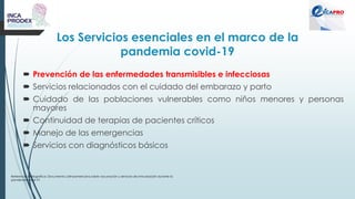 Los Servicios esenciales en el marco de la
pandemia covid-19
 Prevención de las enfermedades transmisibles e infecciosas
 Servicios relacionados con el cuidado del embarazo y parto
 Cuidado de las poblaciones vulnerables como niños menores y personas
mayores
 Continuidad de terapias de pacientes críticos
 Manejo de las emergencias
 Servicios con diagnósticos básicos
Referencia bibliográfica: Documento Latinoamericano sobre vacunación y servicios de inmunización durante la
pandemia covid-19
 