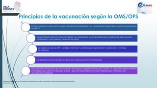 Principios de la vacunación según la OMS/OPS
Referencia bibliográfica: Documento Latinoamericano sobre vacunación y servicios de inmunización durante la
pandemia covid-19
La inmunización como servicio esencial debe ser priorizada y su continuidad asegurada durante la pandemia
covid-19
Las estrategias de inmunización deben ser adaptadas y conducidas bajo condiciones seguras para
cuidadores, comunidad y personal de salud
La vigilancia de las EPVs se debe mantener y reforzar para garantizar la detección y manejo
tempranos
La dinámica de la pandemia debe ser continuamente monitorizada
Si la provisión del servicio de inmunización se impacta negativamente por COVID-19 , los países deben diseñar
estrategias de puesta al dia para el post – pico de la pandemia y hacer planes para anticipar una
recuperación gradual
 