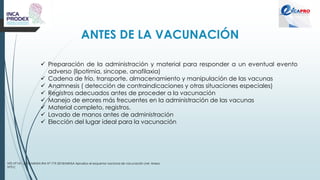 ANTES DE LA VACUNACIÓN
NTS N°141 -2018/MINSA RM N° 719-2018/MINSA Aprueba el esquema nacional de vacunación (ver Anexo
N°01)
✓ Preparación de la administración y material para responder a un eventual evento
adverso (lipotimia, sincope, anafilaxia)
✓ Cadena de frío, transporte, almacenamiento y manipulación de las vacunas
✓ Anamnesis ( detección de contraindicaciones y otras situaciones especiales)
✓ Registros adecuados antes de proceder a la vacunación
✓ Manejo de errores más frecuentes en la administración de las vacunas
✓ Material completo, registros.
✓ Lavado de manos antes de administración
✓ Elección del lugar ideal para la vacunación
 