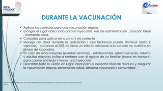 DURANTE LA VACUNACIÓN
NTS N°141 -2018/MINSA RM N° 719-2018/MINSA Aprueba el esquema nacional de vacunación (ver Anexo
N°01)
✓ Aplicar los correctos para una vacunación segura
✓ Escoger el lugar adecuado para la inyección, vías de administración , posición ideal
, momento ideal.
✓ Cuidados para aplicar en la zona y vía correcta
✓ Manejo del dolor durante la aplicación ( con lactancia puede disminuir hasta 2
vacunas) , sacarosa al 50% no tiene un efecto adicional a la succión no nutritiva en
brazos de los padres.
✓ En caso de niños mayores (puedan sentarse) , adolescentes, adultos jóvenes, adultos
y adultos mayores invitar a sentarse con el apoyo de un familiar (mano en hombro)
para calmar el miedo y temor a la inyección
✓ Descartar todo lo usado en lugar ideal para el desecho final de residuos y asegurar
la vacunación segura: personal de salud, persona vacunada y comunidad
 