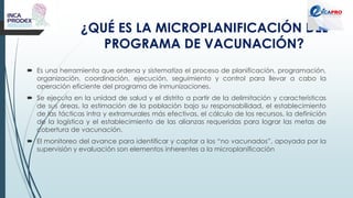 ¿QUÉ ES LA MICROPLANIFICACIÓN DEL
PROGRAMA DE VACUNACIÓN?
 Es una herramienta que ordena y sistematiza el proceso de planificación, programación,
organización, coordinación, ejecución, seguimiento y control para llevar a cabo la
operación eficiente del programa de inmunizaciones.
 Se ejecuta en la unidad de salud y el distrito a partir de la delimitación y características
de sus áreas, la estimación de la población bajo su responsabilidad, el establecimiento
de las tácticas intra y extramurales más efectivas, el cálculo de los recursos, la definición
de la logística y el establecimiento de las alianzas requeridas para lograr las metas de
cobertura de vacunación.
 El monitoreo del avance para identificar y captar a los “no vacunados”, apoyada por la
supervisión y evaluación son elementos inherentes a la microplanificación
 