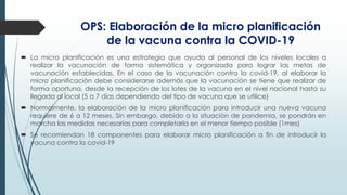 OPS: Elaboración de la micro planificación
de la vacuna contra la COVID-19
 La micro planificación es una estrategia que ayuda al personal de los niveles locales a
realizar la vacunación de forma sistemática y organizada para lograr las metas de
vacunación establecidas. En el caso de la vacunación contra la covid-19, al elaborar la
micro planificación debe considerarse además que la vacunación se tiene que realizar de
forma oportuna, desde la recepción de los lotes de la vacuna en el nivel nacional hasta su
llegada al local (5 a 7 días dependiendo del tipo de vacuna que se utilice)
 Normalmente, la elaboración de la micro planificación para introducir una nueva vacuna
requiere de 6 a 12 meses. Sin embargo, debido a la situación de pandemia, se pondrán en
marcha las medidas necesarias para completarla en el menor tiempo posible (1mes)
 Se recomiendan 18 componentes para elaborar micro planificación a fin de introducir la
vacuna contra la covid-19
 