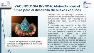 VACUNOLOGIA INVERSA: Abriendo paso al
futuro para el desarrollo de nuevas vacunas
Después del uso de agua potable, la
prevención de enfermedades mediante la
inmunización activa con vacunas es la
medida más coste- efectiva en Salud
Pública.
El desarrollo de vacunas se ha visto
influenciado a través de los años por
grandes avances tecnológicos y científicos
que han permitido superar los retos que
planteaban el diseño de éstas
intervenciones para los distintos
microorganismos. Sin embargo, sobre los
finales del siglo XX, los mismos paradigmas
planteados en los inicios de la vacunologia
y que persistían hasta entonces, parecían
haber alcanzado sus limites posibles
precisándose un nuevo cambio en nuestra
manera de diseñar y desarrollar vacunas
 