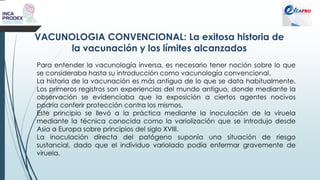 VACUNOLOGIA CONVENCIONAL: La exitosa historia de
la vacunación y los límites alcanzados
Para entender la vacunología inversa, es necesario tener noción sobre lo que
se consideraba hasta su introducción como vacunología convencional.
La historia de la vacunación es más antigua de lo que se data habitualmente.
Los primeros registros son experiencias del mundo antiguo, donde mediante la
observación se evidenciaba que la exposición a ciertos agentes nocivos
podría conferir protección contra los mismos.
Este principio se llevó a la práctica mediante la inoculación de la viruela
mediante la técnica conocida como la variolización que se introdujo desde
Asia a Europa sobre principios del siglo XVIII.
La inoculación directa del patógeno suponía una situación de riesgo
sustancial, dado que el individuo variolado podía enfermar gravemente de
viruela.
 