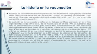 La historia en la vacunación
 El campo de las enfermedades inmunoprevenibles va a experimentar un progreso no visto hasta
ahora, de modo que la vacunación, en un futuro próximo, no solamente se consolidará como
uno de los 10 grandes logros en la salud pública en las últimas décadas1, sino que es probable
que se sitúe en primera posición.
 La evolución de la vacunología se refleja en los trabajos científicos aparecidos en las revistas
especializadas en los últimos años, de tal manera que, en el año 1990, se publicaron 2.300
artículos relacionados con vacunas, para pasar a 4.000 aproximadamente en 19992. Otros datos
que apoyan este creciente interés son los siguientes: a) entre los años 1988 y 1998, las cantidades
que se invirtieron en investigación y desarrollo de nuevas vacunas pasaron de 500 a 1.000
millones de dólares; b) en ese mismo período las ventas de preparados inmunizantes se
multiplicaron por 3, hasta alcanzar los 6.000 millones de dólares; c) las compañías de
biotecnología pasaron de 12 a 72 entre 1988 y 1998, y d) el número de páginas de la
revista Vaccine se multiplicó por 7 entre 1984 y 19983. Aun así, queda mucho por hacer, pues de
los 56.000 millones de dólares anuales que se han gastado en el mundo en los últimos años, en
investigación sanitaria, sólo el 10% se destinó a enfermedades que afectan al 90% de la
población (tuberculosis y malaria, entre otras)2.
 