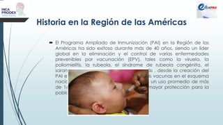 Historia en la Región de las Américas
 El Programa Ampliado de Inmunización (PAI) en la Región de las
Américas ha sido exitoso durante más de 40 años, siendo un líder
global en la eliminación y el control de varias enfermedades
prevenibles por vacunación (EPV), tales como la viruela, la
poliomielitis, la rubeola, el síndrome de rubeola congénita, el
sarampión y el tétanos neonatal. Además , desde la creación del
PAI en 1977, se ha pasado de uso de seis vacunas en el esquema
nacional de vacunación en los países, a un uso promedio de más
de 16 vacunas, lo que representa una mayor protección para la
población.
 