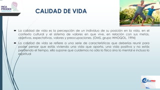 CALIDAD DE VIDA
 La calidad de vida es la percepción de un individuo de su posición en la vida, en el
contexto cultural y el sistema de valores en que vive, en relación con sus metas,
objetivos, expectativas, valores y preocupaciones. (OMS, grupo WHOQOL, 1994)
 La calidad de vida se refiere a una serie de características que deberías reunir para
poder pensar que estás viviendo una vida que aporta, una vida positiva y no estás
perdiendo el tiempo, ello supone que cuidemos no sólo lo físico sino lo mental e incluso lo
espiritual
 