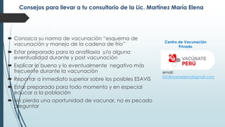 Consejos para llevar a tu consultorio de la Lic. Martínez María Elena
 Conozca su norma de vacunación “esquema de
vacunación y manejo de la cadena de frío”
 Estar preparado para la anafilaxia y/o alguna
eventualidad durante y post vacunación
 Explicar lo bueno y lo eventualmente negativo más
frecuente durante la vacunación
 Reportar a inmediato superior sobre los posibles ESAVIS
 Estar preparado para todo momento y en especial
educar a la población
 No pierda una oportunidad de vacunar, no es pecado
preguntar
email:
0318mariaelena@gmail.com
Centro de Vacunación
Privado
 