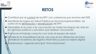 RETOS
 Contribuir por el control de las EPV con coberturas por encima del 95%
 Mantener los logros en Salud Pública en las inmunoprevenibles, así
como en la eliminación y erradicación de EPV
 Garantizar el acceso a la vacunación en todas las etapas de vida en
los sectores públicos y privados que realizan vacunación
 Promover el trabajo conjunto con todo el equipo de salud
 Fortalecer la trazabilidad de las vacunas en los diferentes sectores
(fortalecer el sistema de registro informático) para la tarjeta digital
 Gobernanza : Agenda principal “Inmunizaciones”
 