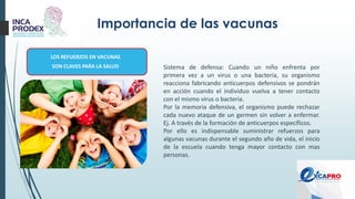 Importancia de las vacunas
LOS REFUERZOS EN VACUNAS
SON CLAVES PARA LA SALUD Sistema de defensa: Cuando un niño enfrenta por
primera vez a un virus o una bacteria, su organismo
reacciona fabricando anticuerpos defensivos se pondrán
en acción cuando el individuo vuelva a tener contacto
con el mismo virus o bacteria.
Por la memoria defensiva, el organismo puede rechazar
cada nuevo ataque de un germen sin volver a enfermar.
Ej. A través de la formación de anticuerpos específicos.
Por ello es indispensable suministrar refuerzos para
algunas vacunas durante el segundo año de vida, el inicio
de la escuela cuando tenga mayor contacto con mas
personas.
 