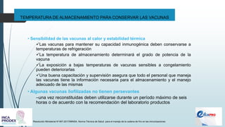 TEMPERATURA DE ALMACENAMIENTO PARA CONSERVAR LAS VACUNAS
Resolución Ministerial N°497-2017/MINSA. Norma Técnica de Salud para el manejo de la cadena de frío en las inmunizaciones
• Sensibilidad de las vacunas al calor y estabilidad térmica
✓Las vacunas para mantener su capacidad inmunogénica deben conservarse a
temperaturas de refrigeración
✓La temperatura de almacenamiento determinará el grado de potencia de la
vacuna
✓La exposición a bajas temperaturas de vacunas sensibles a congelamiento
pueden deteriorarlas
✓Una buena capacitación y supervisión asegura que todo el personal que maneja
las vacunas tiene la información necesaria para el almacenamiento y el manejo
adecuado de las mismas
• Algunas vacunas liofilizadas no tienen persevantes
–una vez reconstituidas deben utilizarse durante un período máximo de seis
horas o de acuerdo con la recomendación del laboratorio productos
 