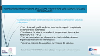 ALMACENAMIENTO DE VACUNAS EN CÁMARAS FRIGORÍFICAS CON TEMPERATURAS DE
REFRIGERACIÓN
Resolución Ministerial N°497-2017/MINSA. Norma Técnica de Salud para el manejo de la cadena de frío en las inmunizaciones
•Aspectos que deben tenerse en cuenta cuando se almacenan vacunas
y diluyentes:
✓Las cámaras frigoríficas deben tener un termógrafo o registrador
de temperatura automático
✓Un sistema de alarma para advertir temperaturas fuera de los
rangos (+2°C a +8°C)
✓Las vacunas deben ser almacenadas dentro de las cámaras
frigoríficas debidamente identificadas.
✓Llevar un registro de control del movimiento de vacunas
 