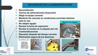 SEGURIDAD EN LA ADMINISTRACIÓN
Resolución Ministerial N°497-2017/MINSA. Norma Técnica de Salud para el manejo de la cadena de frío en las inmunizaciones
✓ Reconstitución
✓ Técnica de administración (Inyección)
✓ Elegir el equipo correcto
✓ Mantener las vacunas en condiciones correctas mientras
esta en uso
✓ No retapar agujas
✓ Revisar la fecha de expiración
✓ Revisar el nombre en la etiqueta del vial
✓ Contraindicaciones
✓ Descartar después del tiempo correcto
✓ Eliminación segura de los desechos
Rehuso de equipos
 