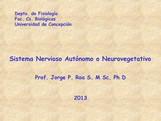 Depto. de Fisiología
 Fac. Cs. Biológicas
 Universidad de Concepción




Sistema Nervioso Autónomo o Neurovegetativo

         Prof. Jorge P. Roa S. M Sc, Ph D


                             2013
 