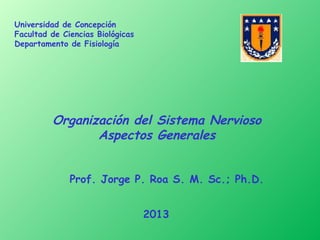 Universidad de Concepción
Facultad de Ciencias Biológicas
Departamento de Fisiología




         Organización del Sistema Nervioso
                Aspectos Generales


              Prof. Jorge P. Roa S. M. Sc.; Ph.D.


                                  2013
 