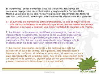 13
El incremento de las demandas ante los tribunales basándose en
presuntas negligencias de profesionales y según explica Carmen Delia
Medina Castellano en su libro “Etica y legislación” son diversos los factores
que han condicionado este importante incremento, destacando los siguientes:
1) El aumento del número de actos profesionales, ya que el mayor nivel de
vida de los ciudadanos ha ocasionado que estos puedan prestar una mayor
atención a su salud y destinar una mayor cantidad de recursos a la misma.
2) La difusión de los avances científicos y tecnológicos, que se han
incrementado notablemente, despierta en los usuarios expectativas
de curación, mejoría o supervivencia que antes ni siquiera se
imaginaban. Por otra parte, este aumento de la tecnología y de la
especialización ha dado lugar a un incremento de los riesgos.
3) La relación profesional -paciente y los cambios que esta ha
sufrido con el paso del tiempo. En el pasado, esta relación estaba
basada en la confianza: el médico, el enfermero, el maestro y el cura
eran prácticamente de la familia, pero, hoy en día, esta relación tiene
un carácter más comercial, alguien paga por un determinado servicio
y como consecuencia tiene derecho a exigir calidad.
Tabla
contenido
Paula Porras
 