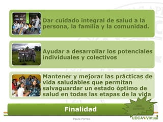 Finalidad
Dar cuidado integral de salud a la
persona, la familia y la comunidad.
Ayudar a desarrollar los potenciales
individuales y colectivos
Mantener y mejorar las prácticas de
vida saludables que permitan
salvaguardar un estado óptimo de
salud en todas las etapas de la vida
27Tabla
contenido
Paula Porras
 