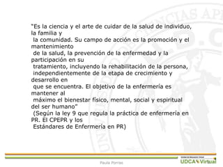 4
“Es la ciencia y el arte de cuidar de la salud de individuo,
la familia y
la comunidad. Su campo de acción es la promoción y el
mantenimiento
de la salud, la prevención de la enfermedad y la
participación en su
tratamiento, incluyendo la rehabilitación de la persona,
independientemente de la etapa de crecimiento y
desarrollo en
que se encuentra. El objetivo de la enfermería es
mantener al
máximo el bienestar físico, mental, social y espiritual
del ser humano”
(Según la ley 9 que regula la práctica de enfermería en
PR. El CPEPR y los
Estándares de Enfermería en PR)
Paula Porras
 