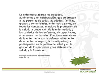 5
La enfermería abarca los cuidados,
autónomos y en colaboración, que se prestan
a las personas de todas las edades, familias,
grupos y comunidades, enfermos o sanos, en
todos los contextos, e incluye la promoción de
la salud, la prevención de la enfermedad, y
los cuidados de los enfermos, discapacitados,
y personas moribundas. Funciones esenciales
de la enfermería son la defensa, el fomento
de un entorno seguro, la investigación, la
participación en la política de salud y en la
gestión de los pacientes y los sistemas de
salud, y la formación.
Consejo internacional de enfermeras.
www.inc.ch
Tabla
contenido
Paula Porras
 