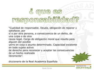 6
“Cualidad de responsable. Deuda, obligación de reparar y
satisfacer, por
sí o por otra persona, a consecuencia de un delito, de
una culpa o de otra
causa legal. Cargo de obligación moral que resulta para
alguien del posible
yerro en cosa o asunto determinado. Capacidad existente
en todo sujeto activo
de derecho para reconocer y aceptar las consecuencias
de un hecho realizado
libremente”.
diccionario de la Real Academia Española
Tabla
contenido
Paula Porras
 