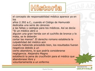 7
el concepto de responsabilidad médica aparece ya en
los
años 2.392 a.C., cuando el Código de Hamurabi
dedicaba una serie de cánones
a las faltas y castigos para los médicos. Así se decía:
“Si un médico abre a
alguien una gran herida con el cuchillo de bronce y lo
mata, se le deberán
cortar las manos”. El derecho romano establecía la
culpabilidad del médico aún
cuando habiendo procedido bien, los resultados fueran
negativos debido a un
cierto abandono, lo que podría considerarse
negligencia. Alejandro Magno
estableció la pena de crucifixión para el médico que
abandonase libre y
voluntariamente a un enfermo
Tabla
contenido
Paula Porras
 