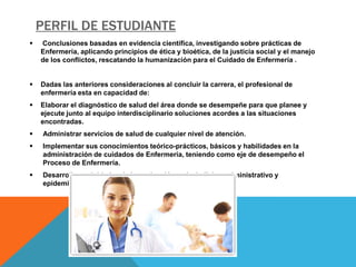 PERFIL DE ESTUDIANTE
   Conclusiones basadas en evidencia científica, investigando sobre prácticas de
    Enfermería, aplicando principios de ética y bioética, de la justicia social y el manejo
    de los conflictos, rescatando la humanización para el Cuidado de Enfermería .


   Dadas las anteriores consideraciones al concluir la carrera, el profesional de
    enfermería esta en capacidad de:
   Elaborar el diagnóstico de salud del área donde se desempeñe para que planee y
    ejecute junto al equipo interdisciplinario soluciones acordes a las situaciones
    encontradas.
    Administrar servicios de salud de cualquier nivel de atención.
    Implementar sus conocimientos teórico-prácticos, básicos y habilidades en la
     administración de cuidados de Enfermería, teniendo como eje de desempeño el
     Proceso de Enfermería.
    Desarrollar actividades de investigación a nivel clínico, administrativo y
     epidemiológico.
 