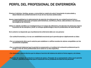 PERFIL DEL PROFESIONAL DE ENFERMERÍA

Orienta al individuo, familias, grupos y comunidad en materia de salud, fomentando el autocuidado y
     desarrollando una actitud racional en el uso de los recursos asistenciales.


Asume responsabilidad en la administración de atención de enfermería de una unidad funcional intra o
    extrahospitalaria aplicando principios administrativos, científicos y éticos, adecuándose a los avances
    tecnológicos del momento.

Utiliza en método científico en investigaciones en el campo de enfermería y de atención de salud para mejorar
      la práctica de las disciplina y tener un enfoque epidemiológico hacia la problemática de salud del país.


De lo anterior se desprende que el profesional de enfermería debe ser una persona:


- Con actitud humanista y a la vez con estabilidad emocional que le permita ejercer objetivamente su labor.


- Con un componente ético que le autorice para establecer o calificar escalas de valores compatibles con las
     socialmente aceptadas.


- Con un potencial intelectual que le permita la comprensión y el análisis de la situación profesional que lo
     ponga a nivel de otros profesionales de la salud en su área específica .


- Con destrezas y pericia técnica que le ubique al servicio del sistema de salud en forma segura y sin stress.


- Promotor de cambios de conducta en materia de salud y- Poseedor de un pensamiento crítico que le permita
     evaluar y planificar programas para la resolución de los problemas de salud de las personas.
 