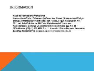 INFORMACION

 Nivel de Formación: Profesional
 UniversitarioTítulo: Enfermero(a)Duración: Nueve (9) semestresCódigo
 SNIES: 21478Registro Calificado: por 7 años, según Resolución No.
 5911 del 5 de Octubre de 2007 del Ministerio de Educación
 NacionalSede: Campus UniversitarioDirección: Calle 222 No. 55 –
 37Teléfonos: (57) (1) 668 4700 Ext. 110Horario: DiurnoDecano: Leonardo
 Sánchez TorresCorreo electrónico: enfermer@udca.edu.co
 