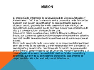 MISION

El programa de enfermería de la Universidad de Ciencias Aplicadas y
Ambientales U.D.C.A se fundamenta en los postulados de la Educación
Superior, que buscan la cualificación de sus ciudadanos para que
alcancen un alto grado de desarrollo personal a través del logro de
competencias profesionales que le permitan mejorar sus condiciones de
vida y a la vez propicien el desarrollo del país.
Tiene como marco de referencia el Sistema General de Seguridad
Social, por cuanto sus egresados formaran parte importante del colectivo
que hará posible la realización de las políticas que al respecto genere el
Estado.
Como parte integrante de la Universidad es su responsabilidad participar
en el desarrollo de las políticas y planes relacionadas con la docencia, la
investigación y la extensión, orientadas a la formación de profesionales
de enfermería, comprometidos con el Desarrollo Humano Sostenible y la
resolución de situaciones de salud del individuo, familia, comunidad y
colectivos, que son de su competencia profesional, bajo criterios de
responsabilidad ética, honestidad y sensibilidad social.
 