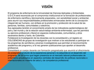 VISIÓN
El programa de enfermería de la Universidad de Ciencias Aplicadas y Ambientales
U.D.C.A será reconocido por el compromiso institucional en la formación de profesionales
de enfermería científica y técnicamente preparados, con sensibilidad social y ambiental,
para asumir sus responsabilidades profesionales enmarcadas dentro de la concepción
integral del ser humano, con énfasis en la promoción y protección de la salud de las
personas, familias, comunidades y colectivos.
Sus egresados tendrán el conocimiento amplio de los indicadores epidemiológicos del
país y del mundo y de la relación salud-trabajo-ambiente-enfermedad, que les permitirá
su ejercicio profesional y liberal en espacios institucionales, comunitarios y otros
escenarios dentro y fuera. de Colombia.
Fortalecerá la Investigación de los docentes con la consolidación y el registro en
COLCIENCIAS de grupos de investigación que motiven a los estudiantes a participar en
los programas de semilleros y jóvenes investigadores que permitan el reconocimiento
académico del programa y a la vez generen publicaciones que aporten al desarrollo
profesional.
Consolidará un cuerpo docente con formación posgraduada que asumirá el ofrecimiento
de postgrados producto de la experiencia personal o la adquirida en el desarrollo del
programa, de tal forma que hagan presencia en el mercado laboral profesionales de
enfermería actualizados en aspectos centrales del desarrollo de políticas nacionales e
internacionales en materia de salud y de competencia profesional.
 