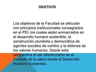 OBJETIVOS



Los objetivos de la Facultad se articulan
con principios institucionales consagrados
en el PEI, los cuales están enmarcados en
el desarrollo humano sostenible, la
construcción pluralista y democrática de
agentes sociales de cambio y la defensa de
los valores humanos. Desde esta
perspectiva el eje diferenciador es el
Cuidado de la salud desde el Desarrollo
Humano Sostenible.
 