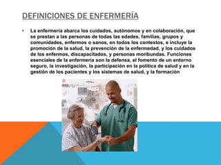 DEFINICIONES DE ENFERMERÍA
•   La enfermería abarca los cuidados, autónomos y en colaboración, que
    se prestan a las personas de todas las edades, familias, grupos y
    comunidades, enfermos o sanos, en todos los contextos, e incluye la
    promoción de la salud, la prevención de la enfermedad, y los cuidados
    de los enfermos, discapacitados, y personas moribundas. Funciones
    esenciales de la enfermería son la defensa, el fomento de un entorno
    seguro, la investigación, la participación en la política de salud y en la
    gestión de los pacientes y los sistemas de salud, y la formación
 