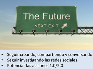 • Seguir creando, compartiendo y conversando
• Seguir investigando las redes sociales
• Potenciar las acciones 1.0/2.0
 