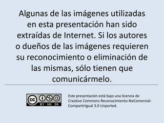 Algunas de las imágenes utilizadas
   en esta presentación han sido
extraídas de Internet. Si los autores
o dueños de las imágenes requieren
su reconocimiento o eliminación de
    las mismas, sólo tienen que
          comunicármelo.
              Este presentación está bajo una licencia de
              Creative Commons Reconocimiento-NoComercial-
              CompartirIgual 3.0 Unported.
 