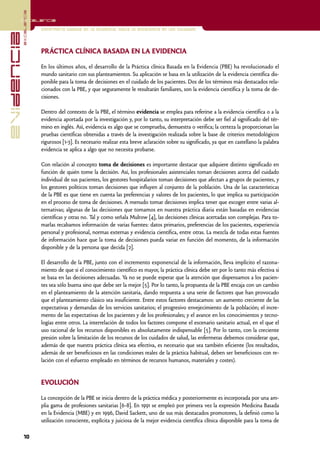 excelencia
            Excelencia

                          Enfermería basada en la evidencia. Hacia la excelencia en los cuidados
evidencia

                          PRÁCTICA CLÍNICA BASADA EN LA EVIDENCIA

                          En los últimos años, el desarrollo de la Práctica clínica Basada en la Evidencia (PBE) ha revolucionado el
                          mundo sanitario con sus planteamientos. Su aplicación se basa en la utilización de la evidencia científica dis-
                          ponible para la toma de decisiones en el cuidado de los pacientes. Dos de los términos más destacados rela-
                          cionados con la PBE, y que seguramente le resultarán familiares, son la evidencia científica y la toma de de-
                          cisiones.

                          Dentro del contexto de la PBE, el término evidencia se emplea para referirse a la evidencia científica o a la
                          evidencia aportada por la investigación y, por lo tanto, su interpretación debe ser fiel al significado del tér-
                          mino en inglés. Así, evidencia es algo que se comprueba, demuestra o verifica; la certeza la proporcionan las
                          pruebas científicas obtenidas a través de la investigación realizada sobre la base de criterios metodológicos
                          rigurosos [1-3]. Es necesario realizar esta breve aclaración sobre su significado, ya que en castellano la palabra
                          evidencia se aplica a algo que no necesita probarse.

                          Con relación al concepto toma de decisiones es importante destacar que adquiere distinto significado en
                          función de quién tome la decisión. Así, los profesionales asistenciales toman decisiones acerca del cuidado
                          individual de sus pacientes, los gestores hospitalarios toman decisiones que afectan a grupos de pacientes, y
                          los gestores políticos toman decisiones que influyen al conjunto de la población. Una de las características
                          de la PBE es que tiene en cuenta las preferencias y valores de los pacientes, lo que implica su participación
                          en el proceso de toma de decisiones. A menudo tomar decisiones implica tener que escoger entre varias al-
                          ternativas; algunas de las decisiones que tomamos en nuestra práctica diaria están basadas en evidencias
                          científicas y otras no. Tal y como señala Mulrow [4], las decisiones clínicas acertadas son complejas. Para to-
                          marlas recabamos información de varias fuentes: datos primarios, preferencias de los pacientes, experiencia
                          personal y profesional, normas externas y evidencia científica, entre otras. La mezcla de todas estas fuentes
                          de información hace que la toma de decisiones pueda variar en función del momento, de la información
                          disponible y de la persona que decida [2].

                          El desarrollo de la PBE, junto con el incremento exponencial de la información, lleva implícito el razona-
                          miento de que si el conocimiento científico es mayor, la práctica clínica debe ser por lo tanto más efectiva si
                          se basa en las decisiones adecuadas. Ya no se puede esperar que la atención que dispensamos a los pacien-
                          tes sea sólo buena sino que debe ser la mejor [5]. Por lo tanto, la propuesta de la PBE encaja con un cambio
                          en el planteamiento de la atención sanitaria, dando respuesta a una serie de factores que han provocado
                          que el planteamiento clásico sea insuficiente. Entre estos factores destacamos: un aumento creciente de las
                          expectativas y demandas de los servicios sanitarios; el progresivo envejecimiento de la población; el incre-
                          mento de las expectativas de los pacientes y de los profesionales; y el avance en los conocimientos y tecno-
                          logías entre otros. La interrelación de todos los factores compone el escenario sanitario actual, en el que el
                          uso racional de los recursos disponibles es absolutamente indispensable [5]. Por lo tanto, con la creciente
                          presión sobre la limitación de los recursos de los cuidados de salud, las enfermeras debemos considerar que,
                          además de que nuestra práctica clínica sea efectiva, es necesario que sea también eficiente (los resultados,
                          además de ser beneficiosos en las condiciones reales de la práctica habitual, deben ser beneficiosos con re-
                          lación con el esfuerzo empleado en términos de recursos humanos, materiales y costes).


                          EVOLUCIÓN

                          La concepción de la PBE se inicia dentro de la práctica médica y posteriormente es incorporada por una am-
                          plia gama de profesiones sanitarias [6-8]. En 1991 se empleó por primera vez la expresión Medicina Basada
                          en la Evidencia (MBE) y en 1996, David Sackett, uno de sus más destacados promotores, la definió como la
                          utilización consciente, explícita y juiciosa de la mejor evidencia científica clínica disponible para la toma de

            10
 