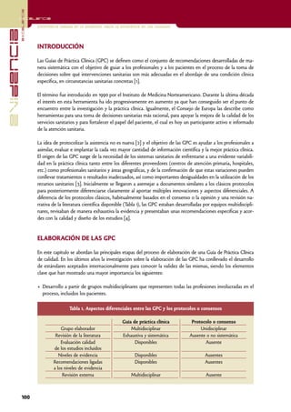 excelencia
            Excelencia

                          Enfermería basada en la evidencia. Hacia la excelencia en los cuidados
evidencia

                          INTRODUCCIÓN

                          Las Guías de Práctica Clínica (GPC) se definen como el conjunto de recomendaciones desarrolladas de ma-
                          nera sistemática con el objetivo de guiar a los profesionales y a los pacientes en el proceso de la toma de
                          decisiones sobre qué intervenciones sanitarias son más adecuadas en el abordaje de una condición clínica
                          específica, en circunstancias sanitarias concretas [1].

                          El término fue introducido en 1990 por el Instituto de Medicina Norteamericano. Durante la última década
                          el interés en esta herramienta ha ido progresivamente en aumento ya que han conseguido ser el punto de
                          encuentro entre la investigación y la práctica clínica. Igualmente, el Consejo de Europa las describe como
                          herramientas para una toma de decisiones sanitarias más racional, para apoyar la mejora de la calidad de los
                          servicios sanitarios y para fortalecer el papel del paciente, el cual es hoy un participante activo e informado
                          de la atención sanitaria.

                          La idea de protocolizar la asistencia no es nueva [2] y el objetivo de las GPC es ayudar a los profesionales a
                          asimilar, evaluar e implantar la cada vez mayor cantidad de información científica y la mejor práctica clínica.
                          El origen de las GPC surge de la necesidad de los sistemas sanitarios de enfrentarse a una evidente variabili-
                          dad en la práctica clínica tanto entre los diferentes proveedores (centros de atención primaria, hospitales,
                          etc.) como profesionales sanitarios y áreas geográficas, y de la confirmación de que estas variaciones pueden
                          conllevar tratamientos o resultados inadecuados, así como importantes desigualdades en la utilización de los
                          recursos sanitarios [3]. Inicialmente se llegaron a asemejar a documentos similares a los clásicos protocolos
                          para posteriormente diferenciarse claramente al aportar múltiples innovaciones y aspectos diferenciales. A
                          diferencia de los protocolos clásicos, habitualmente basados en el consenso o la opinión y una revisión na-
                          rrativa de la literatura científica disponible (Tabla 1), las GPC estaban desarrolladas por equipos multidiscipli-
                          nares, revisaban de manera exhaustiva la evidencia y presentaban unas recomendaciones específicas y acor-
                          des con la calidad y diseño de los estudios [4].


                          ELABORACIÓN DE LAS GPC

                          En este capítulo se abordan las principales etapas del proceso de elaboración de una Guía de Práctica Clínica
                          de calidad. En los últimos años la investigación sobre la elaboración de las GPC ha conllevado el desarrollo
                          de estándares aceptados internacionalmente para conocer la validez de las mismas, siendo los elementos
                          clave que han mostrado una mayor importancia los siguientes:

                          • Desarrollo a partir de grupos multidisciplinares que representen todas las profesiones involucradas en el
                            proceso, incluidos los pacientes.

                                          Tabla 1. Aspectos diferenciales entre las GPC y los protocolos o consensos

                                                                      Guía de práctica clínica             Protocolo o consenso
                                      Grupo elaborador                    Multidisciplinar                     Unidisciplinar
                                   Revisión de la literatura          Exhaustiva y sistemática            Ausente o no sistemática
                                      Evaluación calidad                    Disponibles                          Ausente
                                  de los estudios incluidos
                                     Niveles de evidencia                    Disponibles                          Ausentes
                                  Recomendaciones ligadas                    Disponibles                          Ausentes
                                  a los niveles de evidencia
                                       Revisión externa                    Multidisciplinar                       Ausente



            100
 