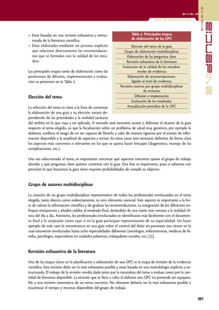 excelencia
                                                                                                         excelencia

                                                                                     Guías de práctica clínica




                                                                                                                                evidencia
• Estar basadas en una revisión exhaustiva y estruc-                  Tabla 2. Principales etapas
                                                                      de elaboración de las GPC
  turada de la literatura científica.
• Estar elaboradas mediante un proceso explícito                      Elección del tema de la guía
  que relacione directamente las recomendacio-                  Grupo de elaboración multidisciplinar
  nes que se formulan con la calidad de los estu-                 Elaboración de las preguntas clave
  dios.                                                           Revisión exhaustiva de la literatura
                                                               Evaluación de la calidad de los estudios:
Las principales etapas tanto de elaboración como las                      niveles de evidencia
posteriores de difusión, implementación y evalua-                  Elaboración de recomendaciones:
ción se presentan en la Tabla 2.                                      ligadas al nivel de evidencia
                                                              Revisión externa por grupo multidisciplinar
                                                                               de revisores
Elección del tema                                                        Difusión e implantación
                                                                      Evaluación de los resultados
La selección del tema es clave a la hora de comenzar              Actualización periódica de la GPC
la elaboración de una guía y su elección variará de-
pendiendo de las prioridades y la realidad sanitaria
del ámbito en la que vaya a ser aplicada. A menudo será necesario acotar y delimitar el alcance de la guía
respecto al tema elegido, ya que la focalización sobre un problema de salud muy genérico, por ejemplo la
diabetes, conlleva el riesgo de no ser capaces de llevarlo a cabo de manera rigurosa por el exceso de infor-
mación disponible y la amplitud de aspectos a revisar. En estos casos será necesario delimitar de forma clara
los aspectos más concretos o relevantes en los que se quiera hacer hincapié (diagnóstico, manejo de las
complicaciones, etc.).

Una vez seleccionado el tema, es importante concretar qué aspectos concretos quiere el grupo de trabajo
abordar y qué preguntas clave quieren contestar con la guía. Esta fase es importante, pues si sabemos con
precisión lo que buscamos la guía tiene mayores probabilidades de cumplir su objetivo.


Grupo de autores multidisciplinar

La creación de un grupo multidisciplinar representativo de todos los profesionales involucrados en el tema
elegido, tanto directa como indirectamente, es otro elemento esencial. Este aspecto es importante a la ho-
ra de valorar la información científica y de graduar las recomendaciones. La integración de los diferentes en-
foques enriquecerá y añadirá validez al resultado final, dotándolo de una visión más cercana a la realidad clí-
nica del día a día. Asimismo, los profesionales involucrados se identificarán más fácilmente con el documen-
to final y lo aceptarán como suyo si en la guía participan representantes de su especialidad. Un buen
ejemplo de este caso lo encontramos en una guía sobre el control del dolor en pacientes con cáncer en la
cual estuvieron involucradas hasta ocho especialidades diferentes (oncólogos, enfermeros/as, médicos de fa-
milia, psicólogos, especialistas en cuidados paliativos, trabajadores sociales, etc.) [5].


Revisión exhaustiva de la literatura

Una de las etapas claves en la planificación y elaboración de una GPC es la etapa de revisión de la evidencia
científica. Esta revisión debe ser lo más exhaustiva posible y estar basada en una metodología explícita y es-
tructurada. El trabajo de la revisión vendrá dada tanto por la naturaleza del tema a evaluar como por la can-
tidad de literatura disponible. La revisión que se lleva a cabo al elaborar una GPC no pretende ser equipara-
ble a una revisión sistemática de un tema concreto. No obstante debería ser lo más exhaustiva posible y
maximizar el tiempo y recursos disponibles del grupo de trabajo.

                                                                                                                  101
 