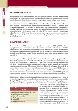 excelencia
            Excelencia

                          Enfermería basada en la evidencia. Hacia la excelencia en los cuidados
evidencia

                          Instituciones que elaboran GPC

                          Son múltiples las instituciones que elaboran GPC, principalmente sociedades científicas y las agencias gu-
                          bernamentales. Las más activas en el ámbito internacional son principalmente norteamericanas, británicas,
                          neozelandesas y australianas. Un repaso exhaustivo a las principales escapa al enfoque de este capítulo.

                          En nuestro entorno, el número de GPC publicadas de calidad es todavía escaso. No obstante, cada vez es
                          mayor el número y el interés que están mostrando algunas organizaciones al respecto. La forma más efecti-
                          va de localizarlas es acudir a los directorios en castellano antes mencionados o buscarlas en las sociedades
                          científicas relacionadas con el tema en que estemos interesados. Algunos artículos en nuestro entorno han
                          repasado los recursos y las técnicas para buscar [13] y evaluar GPC en Internet, separando el grano de la pa-
                          ja [14]. Conviene no olvidar comprobar que el documento que llegue a nuestras manos se trate de una
                          GPC, ya que muchas de ellas, en nuestro entorno, carecen de lo que son las características fundamentales
                          de una GPC de calidad.


                          EVALUACIÓN DE LAS GPC

                          Antes de implantar una GPC es necesario estar seguros de su validez, reproductibilidad y fiabilidad. Con es-
                          te propósito, una serie de instituciones europeas diseñaron una herramienta para la evaluación de las GPC,
                          el instrumento AGREE. El objetivo del instrumento AGREE para la evaluación de guías de práctica clínica es
                          ofrecer un marco para la evaluación de la calidad de las guías de práctica clínica, pudiéndonos ser de utilidad
                          tanto a la hora de diseñar una nueva GPC como para valorar la validez de una GPC que queramos revisar o
                          adaptar [15].

                          Se entiende por calidad de las guías de práctica clínica la confianza en que los sesgos potenciales del
                          desarrollo de la guía han sido señalados de forma adecuada y en que las recomendaciones son válidas, tan-
                          to interna como externamente, y se pueden llevar a la práctica [15]. Este proceso incluye valorar los benefi-
                          cios, daños y costes de las recomendaciones, así como los aspectos prácticos que conllevan. Por tanto, la
                          evaluación incluye juicios acerca de los métodos utilizados en el desarrollo de las guías, el contenido de las
                          recomendaciones finales y los factores relacionados con su aceptación. El Instrumento AGREE evalúa tanto
                          la calidad de la información aportada en el documento como la calidad de algunos aspectos de las reco-
                          mendaciones, ofreciendo una valoración de la validez de una guía, es decir, la probabilidad de que la guía
                          logre los resultados esperados. No valora el impacto de una guía sobre los resultados en los pacientes.

                          El instrumento es aplicable tanto a las guías publicadas en papel como en formato electrónico y consta de
                          23 ítems clave, organizados en seis áreas. Cada área intenta abarcar una dimensión diferenciada de la calidad
                          de la guía (Tabla 5). La definición del alcance y objetivo se refiere al propósito general de la guía, a las pre-
                          guntas clínicas específicas y a la población diana de pacientes. El área de participación de los implicados tra-
                                                                                   ta de resaltar el grado en el que la guía representa
                                                                                   los puntos de vista de los usuarios a los que está
                           Tabla 5. Estructura y contenidos del instrumento        destinada. El rigor en la elaboración hace referencia
                                                   AGREE                           al proceso utilizado para reunir y sintetizar la eviden-
                             1. Definición del alcance y objetivos de la guía.     cia, los métodos para formular las recomendaciones
                             2. Participación de los implicados.                   y para actualizarlas. La claridad y presentación se
                             3. Rigor en la elaboración.                           ocupa del lenguaje y del formato de la guía. Las pre-
                             4. Claridad y presentación.                           guntas sobre la aplicabilidad hacen referencia a las
                             5. Aplicabilidad.                                     posibles implicaciones de la aplicación de la guía en
                             6. Independencia editorial.                           aspectos organizativos, de comportamiento y de
                                                                                   costes. Finalmente, el área que aborda aspectos rela-

            106
 