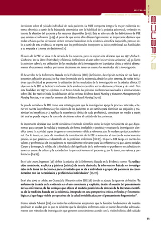 excelencia
                                                                                                            excelencia

                                                                                Enfermería basada en la evidencia




                                                                                                                                   evidencia
decisiones sobre el cuidado individual de cada paciente. La MBE comporta integrar la mejor evidencia ex-
terna obtenida a partir de la búsqueda sistemática con la habilidad de la práctica asistencial, teniendo en
cuenta la elección del paciente y los recursos disponibles [9-10]. Ésta es sólo una de las definiciones de PBE
que existen actualmente [9-13]. A pesar de que entre ellas difieren ligeramente, es importante destacar que
todas señalan que las decisiones deben tomarse basándose en la evidencia científica disponible, pero no só-
lo a partir de esta evidencia: se espera que los profesionales incorporen su juicio profesional, sus habilidades
y su empatía a la toma de decisiones [2].

El inicio de la PBE se sitúa en la década de los noventa, pero es importante destacar que en 1972 Archie L.
Cochrane, en su libro Efectividad y eficiencia. Reflexiones al azar sobre los servicios sanitarios [14], ya llamó
la atención sobre la no utilización de los resultados de la investigación en la práctica clínica y criticó abierta-
mente al estamento médico por tomar decisiones sin tener en cuenta los resultados de la investigación.

El desarrollo de la Enfermería Basada en la Evidencia (EBE) (definición, descripción teórica de sus fases y
posterior aplicación práctica) se ha visto favorecido por la existencia, desde los años setenta, de varias inicia-
tivas cuya finalidad es promover la utilización de los resultados de la investigación en la práctica clínica. El
objetivo de la EBE es facilitar la inclusión de la evidencia científica en las decisiones clínicas y de salud. Con
esta finalidad, en 1997 se celebran en el Reino Unido las primeras conferencias nacionales e internacionales
sobre EBE. En 1998 se inicia la publicación de las revistas Evidence Based Nursing y Outcome Management for
Nursing Practice, y se crean los centros de Evidence Based Nursing [15-19].

Se puede considerar la EBE como una estrategia para que la investigación apoye la práctica. Además, al te-
ner en cuenta las preferencias y los valores de los pacientes es un camino para disminuir sus prejuicios y ma-
ximizar los beneficios; y al ratificar la experiencia clínica de cada profesional, constituye un medio a través
del cual se puede mejorar la toma de decisiones sobre el cuidado de los pacientes.

Es importante destacar que la EBE considera el método científico como la mejor herramienta de que dispo-
nemos para conocer la realidad y expresarla de forma inteligible y sintética y reconoce la investigación cien-
tífica como la actividad capaz de generar conocimiento válido y relevante para la moderna práctica profesio-
nal. Por lo tanto, se pone de manifiesto la contribución de la EBE a aumentar el cuerpo de conocimientos
propio, lo que garantiza el desarrollo de la profesión enfermera [20-23]. El que la EBE tenga en cuenta los
valores y preferencias de los pacientes es especialmente relevante para las enfermeras ya que, como señalan
Carper y Leininger, la validez de la finalidad y del significado de la enfermería no pueden ser establecidos sin
tener en cuenta la cultura y la sociedad en la que está inmerso el paciente y, por lo tanto, sus valores y pre-
ferencias [24,25].

En el año 2000, Ingerson [26] define la práctica de la Enfermería Basada en la Evidencia como: “la utiliza-
ción consciente, explícita y juiciosa (crítica) de teoría derivada; la información basada en investiga-
ción en la toma de decisiones para el cuidado que se da a individuos o grupos de pacientes en consi-
deración con las necesidades y preferencias individuales” [26,27].

En el año 2002 se celebra en Granada la I Reunión sobre EBE [28] donde se adopta la siguiente definición: “la
enfermería basada en la evidencia es el uso consciente y explícito, desde el mundo del pensamiento
de las enfermeras, de las ventajas que ofrece el modelo positivista de síntesis de la literatura científi-
ca de la medicina basada en la evidencia, integrado en una perspectiva crítica, reflexiva y fenomeno-
lógica tal que haga visible perspectivas de la salud invisibilizadas por el pensamiento hegemónico”.

Como señala Alberdi [29], casi todas las enfermeras aceptamos que la función fundamental de nuestra
profesión es cuidar, por lo que es evidente que la disciplina enfermera sólo se puede desarrollar adecuada-
mente con métodos de investigación que generen conocimiento acorde con la visión holística del cuidado

                                                                                                                      11
 