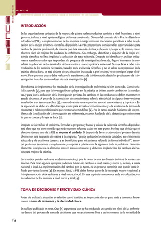 excelencia
            Excelencia

                          Enfermería basada en la evidencia. Hacia la excelencia en los cuidados
evidencia

                          INTRODUCCIÓN

                          En las organizaciones sanitarias de la mayoría de países suelen producirse cambios a nivel financiero, a nivel
                          gestor o, incluso, a nivel epistemológico, de forma continuada. Dentro del contexto de la Práctica Basada en
                          la Evidencia (PBE), la implementación de los cambios emerge como un mecanismo para llevar a cabo la apli-
                          cación de la mejor evidencia científica disponible. La PBE proporciona considerables oportunidades para
                          cambiar la practica profesional, de manera que ésta sea más efectiva y eficiente o, lo que es lo mismo, con el
                          objetivo claro de mejorar los cuidados de enfermería. Sin embargo, identificar y disponer de la mejor evi-
                          dencia científica no lleva implícita la aplicación de esta evidencia. Después de identificar y analizar crítica-
                          mente aquellos estudios que responden a la pregunta de investigación planteada, llega el momento de con-
                          siderar la aplicación de los resultados de los estudios a nuestra práctica asistencial. Si no se lleva a cabo la in-
                          troducción de los cambios necesarios, basados en la evidencia científica, y no se valora su repercusión en la
                          práctica clínica diaria, se está delante de una situación inacabada y, por lo tanto, no se consigue lograr el ob-
                          jetivo. Para que esto ocurra debe realizarse la transferencia de la información desde los productores de la in-
                          vestigación hasta los consumidores de esta investigación [1].

                          El problema de implementar los resultados de la investigación de enfermería es bien conocido. Como seña-
                          la Estabrooks [2], para que la investigación se aplique en la práctica se deben asumir cambios en las conduc-
                          tas, y para que la utilización de la investigación persista, los cambios en las conductas se deben mantener en
                          estado dinámico. A pesar de la acumulación de conocimiento sobre la efectividad de algunas intervenciones
                          en relación a un tema específico [3], a menudo existe una separación entre el conocimiento y la práctica. Es-
                          ta separación se debe a la dificultad que existe para actualizar conocimientos y a la existencia de rutinas de
                          conductas y hábitos profesionales que es necesario modificar [4]. Por lo tanto, cuando hablamos de los pro-
                          blemas de la utilización de la investigación en enfermería, estamos hablando de la distancia que existe entre
                          lo que se conoce y lo que se hace [2].

                          Después de identificar el problema, formular la pregunta y buscar y valorar la evidencia científica disponible,
                          está claro que no tiene sentido que todo nuestro esfuerzo acabe en este punto. No hay que olvidar que el
                          objetivo número uno de la EBE es mejorar el cuidado. Si después de llevar a cabo todo el proceso descrito
                          obtenemos una respuesta afirmativa a la pregunta: “¿estoy aplicando los mejores cuidados, en el momento
                          adecuado y de una forma correcta, y es beneficioso para mi paciente valorado de forma individual?”, enton-
                          ces podremos sentarnos tranquilamente y empezar a plantearnos la siguiente duda o problema. Lamenta-
                          blemente, la respuesta es afirmativa sólo en escasas ocasiones y debemos implementar los cambios adecua-
                          dos para mejorar la práctica.

                          Los cambios pueden realizarse en distintos niveles y, por lo tanto, ocurrir en diversos ámbitos de contextua-
                          lización. Para citar algunos ejemplos podemos hablar de cambios a nivel macro y micro o, incluso, a escala
                          nacional y local. La implementación del cambio, por lo tanto, es un proceso complejo que puede verse in-
                          fluido por varios factores [4]. De manera ideal, la PBE debe formar parte de la estrategia macro y nacional, y
                          la implementación debe realizarse a nivel micro y local. En este capítulo centraremos en la introducción y en
                          la evaluación de los cambios a nivel micro y local [4].


                          TOMA DE DECISIONES Y EFECTIVIDAD CLÍNICA

                          Antes de analizar la situación en relación con el cambio, es importante dar un paso atrás y comentar breve-
                          mente la toma de decisiones y la efectividad clínica.

                          En su libro publicado en 1997, Gray [5] argumenta que se ha producido un cambio en el rol de las enferme-
                          ras dentro del proceso de toma de decisiones que necesariamente lleva a un incremento de la necesidad de

            112
 