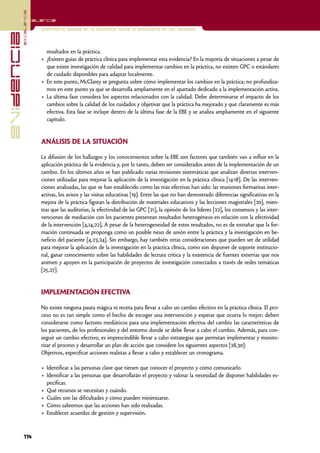 excelencia
            Excelencia

                          Enfermería basada en la evidencia. Hacia la excelencia en los cuidados
evidencia

                            resultados en la práctica.
                          • ¿Existen guías de práctica clínica para implementar esta evidencia? En la mayoría de situaciones a pesar de
                            que existe investigación de calidad para implementar cambios en la práctica, no existen GPC o estándares
                            de cuidado disponibles para adaptar localmente.
                          • En este punto, McClarey se pregunta sobre cómo implementar los cambios en la práctica; no profundiza-
                            mos en este punto ya que se desarrolla ampliamente en el apartado dedicado a la implementación activa.
                          • La última fase considera los aspectos relacionados con la calidad. Debe determinarse el impacto de los
                            cambios sobre la calidad de los cuidados y objetivar que la práctica ha mejorado y que claramente es más
                            efectiva. Esta fase se incluye dentro de la última fase de la EBE y se analiza ampliamente en el siguiente
                            capítulo.


                          ANÁLISIS DE LA SITUACIÓN

                          La difusión de los hallazgos y los conocimientos sobre la EBE son factores que también van a influir en la
                          aplicación práctica de la evidencia y, por lo tanto, deben ser considerados antes de la implementación de un
                          cambio. En los últimos años se han publicado varias revisiones sistemáticas que analizan diversas interven-
                          ciones utilizadas para mejorar la aplicación de la investigación en la práctica clínica [14-18]. De las interven-
                          ciones analizadas, las que se han establecido como las más efectivas han sido: las reuniones formativas inter-
                          activas, los avisos y las visitas educativas [19]. Entre las que no han demostrado diferencias significativas en la
                          mejora de la práctica figuran la distribución de materiales educativos y las lecciones magistrales [20], mien-
                          tras que las auditorias, la efectividad de las GPC [21], la opinión de los líderes [22], los consensos y las inter-
                          venciones de mediación con los pacientes presentan resultados heterogéneos en relación con la efectividad
                          de la intervención [4,14,22]. A pesar de la heterogeneidad de estos resultados, no es de extrañar que la for-
                          mación continuada se proponga como un posible nexo de unión entre la práctica y la investigación en be-
                          neficio del paciente [4,23,24]. Sin embargo, hay también otras consideraciones que pueden ser de utilidad
                          para mejorar la aplicación de la investigación en la práctica clínica, como son disponer de soporte institucio-
                          nal, ganar conocimiento sobre las habilidades de lectura crítica y la existencia de fuentes externas que nos
                          animen y apoyen en la participación de proyectos de investigación conectados a través de redes temáticas
                          [25,27].


                          IMPLEMENTACIÓN EFECTIVA

                          No existe ninguna pauta mágica ni receta para llevar a cabo un cambio efectivo en la práctica clínica. El pro-
                          ceso no es tan simple como el hecho de escoger una intervención y esperar que ocurra lo mejor; deben
                          considerarse como factores mediáticos para una implementación efectiva del cambio las características de
                          los pacientes, de los profesionales y del entorno donde se debe llevar a cabo el cambio. Además, para con-
                          seguir un cambio efectivo, es imprescindible llevar a cabo estrategias que permitan implementar y monito-
                          rizar el proceso y desarrollar un plan de acción que considere los siguientes aspectos [28,30]:
                          Objetivos, especificar acciones realistas a llevar a cabo y establecer un cronograma.

                          • Identificar a las personas clave que tienen que conocer el proyecto y cómo comunicarlo.
                          • Identificar a las personas que desarrollarán el proyecto y valorar la necesidad de disponer habilidades es-
                            pecíficas.
                          • Qué recursos se necesitan y cuándo.
                          • Cuáles son las dificultades y cómo pueden minimizarse.
                          • Cómo sabremos que las acciones han sido realizadas.
                          • Establecer acuerdos de gestión y supervisión.



            114
 