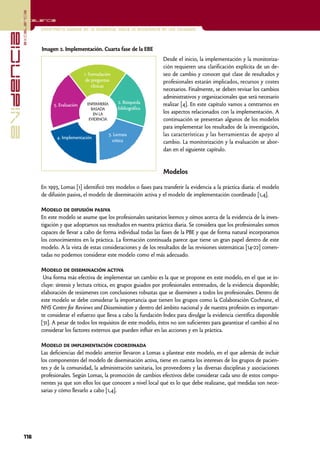 excelencia
            Excelencia

                          Enfermería basada en la evidencia. Hacia la excelencia en los cuidados
evidencia

                          Imagen 2. Implementación. Cuarta fase de la EBE
                                                                                  Desde el inicio, la implementación y la monitoriza-
                                                                                  ción requieren una clarificación explícita de un de-
                                               1. Formulación                     seo de cambio y conocer qué clase de resultados y
                                                de preguntas                      profesionales estarán implicados, recursos y costes
                                                   clínicas
                                                                                  necesarios. Finalmente, se deben revisar los cambios
                                                                                  administrativos y organizacionales que será necesario
                                                ENFERMERÍA      2. Búsqueda       realizar [4]. En este capítulo vamos a centrarnos en
                               5. Evaluación
                                                  BASADA        bibliográfica
                                                   EN LA                          los aspectos relacionados con la implementación. A
                                                 EVIDENCIA                        continuación se presentan algunos de los modelos
                                                                                  para implementar los resultados de la investigación,
                                 4. Implementación
                                                           3. Lectura             las características y las herramientas de apoyo al
                                                             crítica              cambio. La monitorización y la evaluación se abor-
                                                                                  dan en el siguiente capítulo.


                                                                                  Modelos

                          En 1993, Lomas [1] identificó tres modelos o fases para transferir la evidencia a la práctica diaria: el modelo
                          de difusión pasiva, el modelo de diseminación activa y el modelo de implementación coordinado [1,4].

                          Modelo de difusión pasiva
                          En este modelo se asume que los profesionales sanitarios leemos y oímos acerca de la evidencia de la inves-
                          tigación y que adoptamos sus resultados en nuestra práctica diaria. Se considera que los profesionales somos
                          capaces de llevar a cabo de forma individual todas las fases de la PBE y que de forma natural incorporamos
                          los conocimientos en la práctica. La formación continuada parece que tiene un gran papel dentro de este
                          modelo. A la vista de estas consideraciones y de los resultados de las revisiones sistemáticas [14-22] comen-
                          tadas no podemos considerar este modelo como el más adecuado.

                          Modelo de diseminación activa
                           Una forma más efectiva de implementar un cambio es la que se propone en este modelo, en el que se in-
                          cluye: síntesis y lectura crítica, en grupos guiados por profesionales entrenados, de la evidencia disponible;
                          elaboración de resúmenes con conclusiones robustas que se diseminen a todos los profesionales. Dentro de
                          este modelo se debe considerar la importancia que tienen los grupos como la Colaboración Cochrane, el
                          NHS Centre for Reviews and Dissemination y dentro del ámbito nacional y de nuestra profesión es importan-
                          te considerar el esfuerzo que lleva a cabo la fundación Índex para divulgar la evidencia científica disponible
                          [31]. A pesar de todos los requisitos de este modelo, éstos no son suficientes para garantizar el cambio al no
                          considerar los factores externos que pueden influir en las acciones y en la práctica.

                          Modelo de implementación coordinada
                          Las deficiencias del modelo anterior llevaron a Lomas a plantear este modelo, en el que además de incluir
                          los componentes del modelo de diseminación activa, tiene en cuenta los intereses de los grupos de pacien-
                          tes y de la comunidad, la administración sanitaria, los proveedores y las diversas disciplinas y asociaciones
                          profesionales. Según Lomas, la promoción de cambios efectivos debe considerar cada uno de estos compo-
                          nentes ya que son ellos los que conocen a nivel local qué es lo que debe realizarse, qué medidas son nece-
                          sarias y cómo llevarlo a cabo [1,4].




            116
 