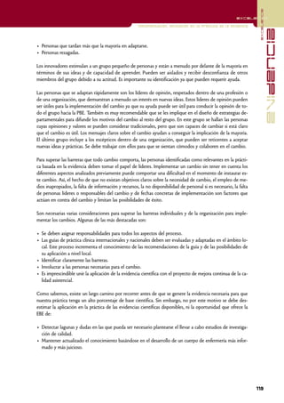 excelencia
                                                                                                          excelencia

                                                      Implementación. Aplicación en la práctica de la evidencia




                                                                                                                                  evidencia
• Personas que tardan más que la mayoría en adaptarse.
• Personas rezagadas.

Los innovadores estimulan a un grupo pequeño de personas y están a menudo por delante de la mayoría en
términos de sus ideas y de capacidad de aprender. Pueden ser aislados y recibir desconfianza de otros
miembros del grupo debido a su actitud. Es importante su identificación ya que pueden requerir ayuda.

Las personas que se adaptan rápidamente son los líderes de opinión, respetados dentro de una profesión o
de una organización, que demuestran a menudo un interés en nuevas ideas. Estos líderes de opinión pueden
ser útiles para la implementación del cambio ya que su ayuda puede ser útil para conducir la opinión de to-
do el grupo hacia la PBE. También es muy recomendable que se les implique en el diseño de estrategias de-
partamentales para difundir los motivos del cambio al resto del grupo. En este grupo se hallan las personas
cuyas opiniones y valores se pueden considerar tradicionales, pero que son capaces de cambiar si está claro
que el cambio es útil. Los mensajes claros sobre el cambio ayudan a conseguir la implicación de la mayoría.
El último grupo incluye a los escépticos dentro de una organización, que pueden ser reticentes a aceptar
nuevas ideas y prácticas. Se debe trabajar con ellos para que se sientan cómodos y colaboren en el cambio.

Para superar las barreras que todo cambio comporta, las personas identificadas como relevantes en la prácti-
ca basada en la evidencia deben tomar el papel de líderes. Implementar un cambio sin tener en cuenta los
diferentes aspectos analizados previamente puede comportar una dificultad en el momento de instaurar es-
te cambio. Así, el hecho de que no existan objetivos claros sobre la necesidad de cambio, el empleo de me-
dios inapropiados, la falta de información y recursos, la no disponibilidad de personal si es necesario, la falta
de personas líderes o responsables del cambio y de fechas concretas de implementación son factores que
actúan en contra del cambio y limitan las posibilidades de éxito.

Son necesarias varias consideraciones para superar las barreras individuales y de la organización para imple-
mentar los cambios. Algunas de las más destacadas son:

• Se deben asignar responsabilidades para todos los aspectos del proceso.
• Las guías de práctica clínica internacionales y nacionales deben ser evaluadas y adaptadas en el ámbito lo-
  cal. Este proceso incrementa el conocimiento de las recomendaciones de la guía y de las posibilidades de
  su aplicación a nivel local.
• Identificar claramente las barreras.
• Involucrar a las personas necesarias para el cambio.
• Es imprescindible unir la aplicación de la evidencia científica con el proyecto de mejora continua de la ca-
  lidad asistencial.

Como sabemos, existe un largo camino por recorrer antes de que se genere la evidencia necesaria para que
nuestra práctica tenga un alto porcentaje de base científica. Sin embargo, no por este motivo se debe des-
estimar la aplicación en la práctica de las evidencias científicas disponibles, ni la oportunidad que ofrece la
EBE de:

• Detectar lagunas y dudas en las que pueda ser necesario plantearse el llevar a cabo estudios de investiga-
  ción de calidad.
• Mantener actualizado el conocimiento basándose en el desarrollo de un cuerpo de enfermería más infor-
  mado y más juicioso.




                                                                                                                    119
 