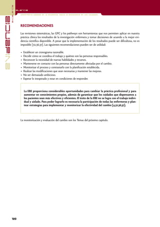 excelencia
            Excelencia

                          Enfermería basada en la evidencia. Hacia la excelencia en los cuidados
evidencia

                          RECOMENDACIONES

                          Las revisiones sistemáticas, las GPC y los pathways son herramientas que nos permiten aplicar en nuestra
                          práctica clínica los resultados de la investigación enfermera y tomar decisiones de acuerdo a la mejor evi-
                          dencia científica disponible. A pesar que la implementación de los resultados puede ser dificultosa, no es
                          imposible [32,36,37]. Las siguientes recomendaciones pueden ser de utilidad:

                          •   Establecer un cronograma razonable.
                          •   Decidir cómo se coordina el trabajo y quiénes son las personas responsables.
                          •   Reconocer la necesidad de nuevas habilidades y recursos.
                          •   Mantenerse en contacto con las personas directamente afectadas por el cambio.
                          •   Monitorizar el proceso y contrastarlo con la planificación establecida.
                          •   Realizar las modificaciones que sean necesarias y mantener las mejoras.
                          •   No ser demasiado ambicioso.
                          •   Esperar lo inesperado y estar en condiciones de responder.



                              La EBE proporciona considerables oportunidades para cambiar la práctica profesional y para
                              aumentar en conocimientos propios, además de garantizar que los cuidados que dispensamos a
                              los pacientes sean más efectivos y eficientes. El éxito de la EBE no se logra con el trabajo indivi-
                              dual y aislado. Para poder lograrlo es necesaria la participación de todas las enfermeras y plan-
                              tear estrategias para implementar y monitorizar la efectividad del cambio [4,32,36,37].




                          La monitorización y evaluación del cambio son los Temas del próximo capítulo.




            120
 
