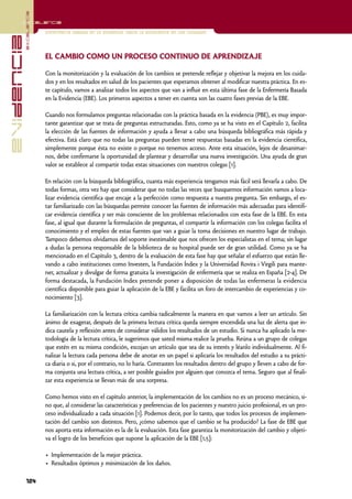 excelencia
            Excelencia

                          Enfermería basada en la evidencia. Hacia la excelencia en los cuidados
evidencia

                          EL CAMBIO COMO UN PROCESO CONTINUO DE APRENDIZAJE

                          Con la monitorización y la evaluación de los cambios se pretende reflejar y objetivar la mejora en los cuida-
                          dos y en los resultados en salud de los pacientes que esperamos obtener al modificar nuestra práctica. En es-
                          te capítulo, vamos a analizar todos los aspectos que van a influir en esta última fase de la Enfermería Basada
                          en la Evidencia (EBE). Los primeros aspectos a tener en cuenta son las cuatro fases previas de la EBE.

                          Cuando nos formulamos preguntas relacionadas con la práctica basada en la evidencia (PBE), es muy impor-
                          tante garantizar que se trata de preguntas estructuradas. Esto, como ya se ha visto en el Capítulo 2, facilita
                          la elección de las fuentes de información y ayuda a llevar a cabo una búsqueda bibliográfica más rápida y
                          efectiva. Está claro que no todas las preguntas pueden tener respuestas basadas en la evidencia científica,
                          simplemente porque ésta no existe o porque no tenemos acceso. Ante esta situación, lejos de desanimar-
                          nos, debe confirmarse la oportunidad de plantear y desarrollar una nueva investigación. Una ayuda de gran
                          valor se establece al compartir todas estas situaciones con nuestros colegas [1].

                          En relación con la búsqueda bibliográfica, cuanta más experiencia tengamos más fácil será llevarla a cabo. De
                          todas formas, otra vez hay que considerar que no todas las veces que busquemos información vamos a loca-
                          lizar evidencia científica que encaje a la perfección como respuesta a nuestra pregunta. Sin embargo, el es-
                          tar familiarizado con las búsquedas permite conocer las fuentes de información más adecuadas para identifi-
                          car evidencia científica y ser más consciente de los problemas relacionados con esta fase de la EBE. En esta
                          fase, al igual que durante la formulación de preguntas, el compartir la información con los colegas facilita el
                          conocimiento y el empleo de estas fuentes que van a guiar la toma decisiones en nuestro lugar de trabajo.
                          Tampoco debemos olvidarnos del soporte inestimable que nos ofrecen los especialistas en el tema; sin lugar
                          a dudas la persona responsable de la biblioteca de su hospital puede ser de gran utilidad. Como ya se ha
                          mencionado en el Capítulo 3, dentro de la evaluación de esta fase hay que señalar el esfuerzo que están lle-
                          vando a cabo instituciones como Investen, la Fundación Índex y la Universidad Rovira i Virgili para mante-
                          ner, actualizar y divulgar de forma gratuita la investigación de enfermería que se realiza en España [2-4]. De
                          forma destacada, la Fundación Index pretende poner a disposición de todas las enfermeras la evidencia
                          científica disponible para guiar la aplicación de la EBE y facilita un foro de intercambio de experiencias y co-
                          nocimiento [3].

                          La familiarización con la lectura crítica cambia radicalmente la manera en que vamos a leer un artículo. Sin
                          ánimo de exagerar, después de la primera lectura crítica queda siempre encendida una luz de alerta que in-
                          dica cautela y reflexión antes de considerar válidos los resultados de un estudio. Si nunca ha aplicado la me-
                          todología de la lectura crítica, le sugerimos que usted misma realice la prueba. Reúna a un grupo de colegas
                          que estén en su misma condición, escojan un artículo que sea de su interés y léanlo individualmente. Al fi-
                          nalizar la lectura cada persona debe de anotar en un papel si aplicaría los resultados del estudio a su prácti-
                          ca diaria o si, por el contrario, no lo haría. Contrasten los resultados dentro del grupo y lleven a cabo de for-
                          ma conjunta una lectura crítica, a ser posible guiados por alguien que conozca el tema. Seguro que al finali-
                          zar esta experiencia se llevan más de una sorpresa.

                          Como hemos visto en el capítulo anterior, la implementación de los cambios no es un proceso mecánico, si-
                          no que, al considerar las características y preferencias de los pacientes y nuestro juicio profesional, es un pro-
                          ceso individualizado a cada situación [1]. Podemos decir, por lo tanto, que todos los procesos de implemen-
                          tación del cambio son distintos. Pero, ¿cómo sabemos que el cambio se ha producido? La fase de EBE que
                          nos aporta esta información es la de la evaluación. Esta fase garantiza la monitorización del cambio y objeti-
                          va el logro de los beneficios que supone la aplicación de la EBE [1,5]:

                          • Implementación de la mejor práctica.
                          • Resultados óptimos y minimización de los daños.

            124
 