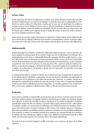 excelencia
            Excelencia

                          Enfermería basada en la evidencia. Hacia la excelencia en los cuidados
evidencia

                          Lectura crítica

                          El gran incremento del número de publicaciones científicas en las últimas décadas y la repercusión que pue-
                          de tener la implementación en la práctica de resultados no evaluados hacen que sea indispensable la necesi-
                          dad de un correcto análisis de la información científica; por lo tanto, una vez identificados los estudios, es
                          necesaria su lectura crítica. Mediante la lectura crítica se valora la metodología y el diseño de los estudios, lo
                          que permite objetivar criterios de calidad para cada diseño. Así, de un ensayo clínico se valora si tiene vali-
                          dez interna, que se define como la garantía de que el diseño del estudio, su ejecución, análisis y presenta-
                          ción de los resultados minimizan los sesgos.

                          Existen pautas que permiten analizar objetivamente la calidad de los distintos diseños de los estudios [42-48].
                          Con la lectura crítica se objetiva la relevancia de los estudios lo que puede llevar a plantear su posterior aplica-
                          ción. Es por este motivo que la lectura crítica tiene especial relevancia dentro de la práctica de la EBE [49-53].


                          Implementación

                          Después de analizar los resultados y considerarlos válidos para mejorar la atención a nuestros pacientes, de-
                          bemos planificar la implementación de los cambios. Existen una serie de dificultades en el momento de la
                          implementación y, por lo tanto, es indispensable desarrollar estrategias, identificar posibles barreras y cono-
                          cer cuáles son las causas más frecuentes de fracaso para hacerlas frente. Las Guías de Práctica Clínica (GPC)
                          son una de las herramientas más destacadas para facilitar el proceso de implementación, ya que constituyen
                          un puente de unión vital entre la práctica y la teoría [54]. En las GPC, a partir de niveles de evidencia esta-
                          blecidos en función de la pregunta y del diseño del estudio, se determinan grados de recomendaciones pa-
                          ra ayudar a los profesionales y a los pacientes a decidir cuál es la intervención más adecuada en una situa-
                          ción clínica concreta [54].

                          La implementación debe ser evaluada en relación con el contexto en el que se proporciona el cuidado y en
                          el que influyen factores individuales y organizativos. Uno de estos factores individuales está relacionado con
                          la consideración de las preferencias y los valores del paciente para consensuar sus cuidados. Además de la
                          participación y aceptación de los cuidados por parte del paciente, el juicio crítico y la experiencia del profe-
                          sional son otros factores individuales sumamente importantes. Su naturaleza garantiza el uso racional de las
                          GPC y, por lo tanto, establecen la diferencia entre la PBE y un libro de recetas de cocina [2,3,25,27].


                          Evaluación

                          Como ya hemos señalado, es imprescindible que las decisiones que se tomen en la práctica asistencial se basen
                          en la mejor evidencia empírica. Sin embargo, también es importante que se evalúen estas decisiones después
                          de su aplicación. La última fase de la EBE es evaluar la repercusión de los cambios introducidos en la práctica,
                          para identificar si éstos han sido o no efectivos. La situación ideal es que la evaluación se lleve a cabo analizan-
                          do resultados sensibles a las intervenciones de enfermería, con la finalidad de estimar los beneficios, daños y
                          costes de las intervenciones. Una buena evaluación se debe centrar en los resultados más que en el proceso y
                          debe incluir una auditoría. Las auditorías examinan la práctica y la comparan con unos estándares establecidos.
                          Si los estándares no existen, los resultados obtenidos de la evaluación van a permitir formular unos estándares
                          de cuidados que serán utilizados para registrar la mejora en la calidad de las intervenciones [54]. No se debe
                          olvidar consensuar estos estándares con el paciente dentro del cuidado individualizado.

                          Cerrando el círculo en esta fase (Imagen 1), la EBE se constituye como un proceso de mejora de la calidad
                          asistencial.

            14
 