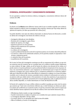 excelencia
                                                                                                              excelencia

                                                                                  Enfermería basada en la evidencia




                                                                                                                                      evidencia
EVIDENCIA, INVESTIGACIÓN Y CONOCIMIENTO ENFERMERO

En este apartado se analizan los términos evidencia, investigación y conocimiento enfermero dentro del
contexto de la PBE.


Evidencia

En relación con la evidencia existen diferentes visiones sobre lo que se considera aceptable como evidencia.
Sackett entiende la evidencia como la investigación clínica relevante, mientras que Gray incluye además las
opiniones de expertos y los datos que provienen de la clínica [10,11].

Se pueden identificar varios tipos de evidencia relacionados con diversas fuentes de información y conside-
rar además de la investigación otras fuentes de evidencia como [2]:

• Investigación elaborada por otras disciplinas.
• Revisiones de la investigación y guías clínicas.
• Opinión de expertos y de colegas.
• Experiencia personal con otros pacientes.
• Evidencia de las experiencias de los pacientes.
• Datos de auditorías.
• La evidencia de la investigación.
• La pericia profesional derivada de la unión de la experiencia práctica con el continuo desarrollo profesional.
• Las creencias y valores de los profesionales sanitarios y de los pacientes, basados en expectativas e inter-
  acciones y experiencias previas.
• La valoración clínica de los pacientes.
• Las preferencias de los pacientes.

Por lo tanto, los frutos de la investigación constituyen tan sólo un componente de la evidencia, ya que exis-
ten numerosas áreas de la práctica que no se pueden basar en la evidencia científica porque simplemente
no existe evidencia. Sin lugar a dudas, una de las fuentes de evidencia más relevantes de las citadas en el
párrafo anterior es la pericia profesional. La pericia profesional facilita la interpretación de las situaciones clí-
nicas y los conocimientos inherentes a esta competencia son determinantes para la mejora de la función
asistencial y el progreso de la ciencia enfermera [55]. La competencia profesional es un elemento indispen-
sable para el desarrollo de la EBE. Como afirma Benner, la competencia se adquiere con el paso del tiempo,
concebido como la valoración de nociones y postulados teóricos mediante la confrontación con muchos ca-
sos prácticos reales que añaden matices o leves precisiones a la teoría. Esta experiencia, la que proporciona
al profesional experto un profundo conocimiento de la situación global [55], unida a la aplicación de la evi-
dencia científica disponible, va a resultar determinante en el éxito del desarrollo de la EBE.

En función de la amplitud con la que se define evidencia se justifica la paradoja que existe entre los autores
que sostienen que “existe tanto conocimiento enfermero que, si todos hiciéramos un esfuerzo por aplicar-
lo, la práctica de la enfermería no se parecería mucho a la que hoy conocemos” [56] y entre los autores que
incluso identifican factores explicativos de esta falta de evidencia. Entre estos factores destacamos [2]:

•   Dificultad para diseñar estudios con rigor metodológico.
•   Cuando la intervención se emplea en la práctica no se considera ético que se planteen ensayos clínicos.
•   La investigación disponible es de baja calidad.
•   Los ensayos clínicos no son apropiados para todas las áreas del cuidado.
•   Fallos en la difusión y el acceso a la investigación.

                                                                                                                        15
 