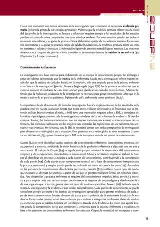 excelencia
                                                                                                           excelencia

                                                                                Enfermería basada en la evidencia




                                                                                                                                  evidencia
Hasta este momento nos hemos centrado en la investigación que a menudo se denomina evidencia pri-
maria (evidencia generada por estudios primarios). Mientras que la evidencia primaria ofrece toda la visión
del desarrollo de la investigación, su lectura y valoración requiere tiempo y los resultados de los estudios
pueden ser contradictorios comparados con otros estudios similares. Por estos motivos pueden ser útiles las
revisiones sistemáticas y las guías de práctica clínica elaboradas a partir de la evidencia primaria. Las revisio-
nes sistemáticas y las guías de práctica clínica de calidad localizan toda la evidencia primaria sobre un tema
en concreto y valoran y sintetizan la información siguiendo criterios metodológicos estrictos. Las revisiones
sistemáticas y las guías de práctica clínica también se denominan fuentes de evidencia secundaria [49]
(Capítulos 7 y 8 respectivamente).


Conocimiento enfermero

La investigación es la base esencial para el desarrollo de un cuerpo de conocimiento propio. Sin embargo, a
pesar de haberse demostrado que la práctica de la enfermería basada en la investigación ofrece mejores re-
sultados que la práctica de cuidados basada en la intuición, sólo una pequeña parte de la práctica enferme-
ra se basa en la investigación [59,60]. Florence Nightingale (siglo XIX) fue la primera en observar que es
esencial conocer el resultado de cada intervención para planificar los cuidados más efectivos. Además de-
fendió que la evaluación cuidadosa de la investigación es necesaria para ganar conocimiento sobre qué es lo
mejor y qué no lo es para los pacientes, legitimando así la enfermería como profesión [61,62].

Es importante desde el momento de formular las preguntas hasta la implementación de los resultados en la
práctica tener en cuenta la relación directa que existe entre el diseño del estudio y el fenómeno que se pre-
tende analizar. En este sentido, al inicio, la MBE tuvo una repercusión negativa sobre la EBE, al considerar só-
lo válido el paradigma positivista de la investigación y olvidarse de las otras formas de evidencia. Si bien los
ensayos clínicos y las revisiones sistemáticas son los mejores métodos para evaluar las intervenciones de en-
fermería, los métodos cualitativos son los mejores para entender las experiencias de los pacientes, sus acti-
tudes y sus creencias. Por lo tanto, para la EBE es necesario contar con ambas perspectivas de investigación
para obtener una visión global de la situación. Para garantizar esta visión global es muy interesante la apor-
tación de Fawcett [63], quien considera que la EBE debe incorporar más de un patrón de conocimiento.

Carper [64] en 1978 identificó cuatro patrones de conocimiento enfermero: conocimiento empírico, éti-
co, personal y estético, ampliando la visión histórica de la profesión enfermera a algo más que un arte y
una ciencia. El trabajo de Carper [64] es significativo ya que reconoce la importancia del conocimiento
empírico y de la experiencia, colocándolos al mismo nivel. Chinn y de Kramer amplían el trabajo de Car-
per al identificar los procesos asociados a cada patrón de conocimiento, contribuyendo a la comprensión
de cada patrón [63]. Cada patrón es un componente esencial de la base de conocimiento integrada para
la práctica profesional y ningún patrón puede ser utilizado sin tener en cuenta los otros [63]. Basándose
en los patrones de conocimiento identificados por Carper, Fawcett [63] establece cuatro tipos de teorías
que incluyen las diversas perspectivas a partir de las que se generan múltiples formas de evidencia cientí-
fica. Para desarrollar la práctica enfermera se requiere del conocimiento empírico, ético, personal y estéti-
co y para ampliar cada uno de los cuatro conocimientos se requiere de un paradigma y diseño específico
de investigación que, a su vez, genera diversos tipos de evidencia científica. Fawcett [63] defiende que la
teoría, la investigación y la evidencia están unidas racionalmente. Cada patrón de conocimiento se puede
considerar un tipo de teoría y los diseños de investigación apropiados para generar evidencias de cada ti-
po de teoría proporcionan fuentes diversas de datos para la práctica de la enfermería basada en la evi-
dencia. Estas teorías proporcionan diversas lentes para analizar e interpretar las diversas clases de eviden-
cia esenciales para la práctica holística de la Enfermería Basada en la Evidencia. La visión que aporta Faw-
cet amplía la comprensión de lo que constituye la evidencia para la práctica enfermera y establece, en
base a los patrones de conocimiento enfermero descritos por Carper, la necesidad de incorporar a nues-

                                                                                                                     17
 