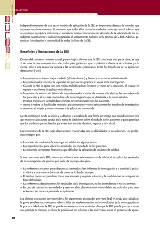 excelencia
            Excelencia

                          Enfermería basada en la evidencia. Hacia la excelencia en los cuidados
evidencia

                          Independientemente de cuál sea el modelo de aplicación de la EBE, es importante destacar la novedad que
                          suponen sus planteamientos. Si asumimos que todos ellos toman los cuidados como eje central sobre el que
                          se construye la práctica enfermera, el considerar válido el conocimiento derivado de la aplicación de los pa-
                          radigmas cuantitativos y cualitativos garantiza el acercamiento holístico de la práctica de la EBE. Además, ga-
                          rantizan la realización y continuidad de todas las fases de la EBE.


                          Beneficios y limitaciones de la EBE

                          Dentro del contexto sanitario actual, parece lógico afirmar que la EBE constituye una pieza clave, ya que
                          al ser uno de los enfoques más adecuados para garantizar que la práctica enfermera sea efectiva y efi-
                          ciente, ofrece una respuesta óptima a las necesidades planteadas. Entre los beneficios de su aplicación
                          destacamos [3,10]:

                          • Los pacientes reciben el mejor cuidado (el más efectivo) y favorece la atención individualizada.
                          • Los profesionales tenemos la seguridad de que nuestra práctica se apoya en la investigación.
                          • Cuando la PBE se aplica con una visión multidisciplinar favorece la visión de la situación, el trabajo en
                            equipo y una forma de trabajar más efectiva.
                          • Incrementa la satisfacción laboral de los profesionales al cubrir de manera más efectiva las necesidades de
                            los pacientes y al ser más conocedores de la investigación que se desarrolla y de sus resultados.
                          • Produce mejoras en las habilidades clínicas de comunicación con los pacientes.
                          • Apoya y mejora las habilidades necesarias para encontrar y valorar críticamente los estudios de investigación.
                          • Aumenta el interés y anima a fomentar la educación continuada.

                          La EBE contribuye desde su inicio a la difusión y al análisis de una forma de trabajo que probablemente es la
                          que mejor se ajusta para ayudar en la toma de decisiones sobre el cuidado de los pacientes y para garantizar
                          que los cuidados que reciben los pacientes son los más efectivos, seguros y de calidad.

                          Las limitaciones de la EBE están directamente relacionadas con las dificultades en su aplicación. Los proble-
                          mas emergen por:

                          • La escasez de resultados de investigación válidos en algunos temas.
                          • Los impedimentos para aplicar los resultados en el cuidado de los pacientes.
                          • La existencia de barreras financieras que dificultan la aplicación de cuidados de calidad.

                          Si nos centramos en la EBE, existen otras limitaciones relacionadas con la dificultad de aplicar los resultados
                          de la investigación a la práctica por parte de la propia disciplina.

                          • Las enfermeras estamos poco dispuestas a menudo a leer informes de investigación y a cambiar la prácti-
                            ca clínica a una manera diferente de como se ha hecho siempre.
                          • El cambio puede ser percibido como una amenaza y requiere esfuerzo y la modificación de antiguos há-
                            bitos del trabajo.
                          • Las enfermeras desconocemos los resultados de la investigación, no los entendemos o no los creemos.
                          • En caso de conocerlos, entenderlos y creer en ellos, desconocemos cómo deben ser utilizados y en otras
                            ocasiones, no nos está permitida su aplicación.

                          Los últimos dos puntos corresponden a los argumentos planteados por Hunt [69] en 1996, que radicalizan
                          la grave problemática existente sobre la falta de implementación de los resultados de la investigación en
                          la práctica. Mediante la EBE se puede contrarrestar esta situación. Aunque la EBE pueda parecer a veces
                          una pérdida de tiempo, si ofrece la posibilidad de informar a las enfermeras sobre el potencial de aplica-

            20
 